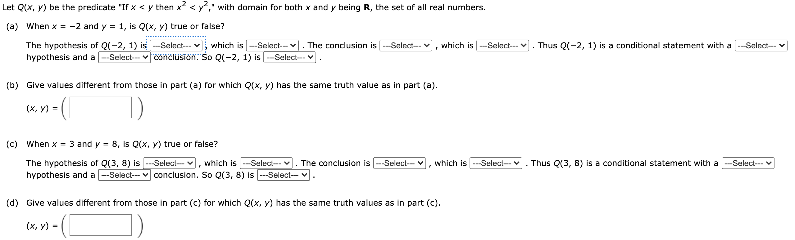 Let Q(x, y) be the predicate "If x < y then x2 < y2" with domain for both x and y being R the set of real numbers. (a) Explain why Q(x, y) is false if x = -2 and y = 1. . The conclusion is --Select-- , which is --Select--- . Thus Q(-2, 1) is a conditional statement with a ---Select--- hypothesis and a The hypothesis of Q(-2, 1) is --Select-- , which is --Select-- --Select--- conclusion. So Q(-2, 1) is false. (b) Give values different from those in part (a) for which Q(x, y) is false. 1. (x, y) =( (c) Explain why Q(x, y) is true if x = 3 and y = 8. . The conclusion is -Select-- v, which is --Select--- . Thus Q(3, 8) is a conditional statement with a ---Select-- hypothesis and a The hypothesis of Q(3, 8) is --Select-- , which is --Select-- -Select-- conclusion. So Q(3, 8) is true. (d) Give values different from those in part (c) for which Q(x, y) is true. (X,Y)= ( )