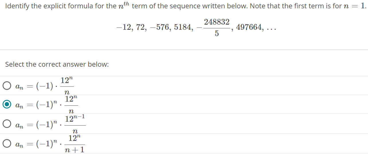 Identify the explicit formula for the nth term of the sequence written below. Note that the first term is for n = 1. -12, 72, -576, 5184, -248832/5, 497664, … Select the correct answer below: an = (-1) ⋅ 12^n/n ( ) an = (-1)^n ⋅ 12^n/n an = (-1)^n ⋅ 12^n-1 / n an = (-1)^n ⋅ 12^n / n + 1