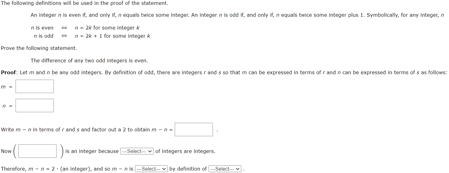 An integer n is even if, and only if, n equals twice some integer. An integer n is odd if, and only if, n equals twice some integer plus 1. Symbolically, for any integer, n n is even ⇔ n = 2k for some integer k n is odd ⇔ n = 2k + 1 for some integer k Prove the following statement. The difference of any two odd integers is even. Proof: Let m and n be any odd integers. By definition of odd, there are integers r and s so that m can be expressed in terms of r and n can be expressed in terms of s as follows: m = n = Write m - n in terms of r and s and factor out a 2 to obtain m - n = Now is an integer because --- Select-- v of integers are integers. Therefore, m - n = 2 ⋅ (an integer), and so m - n is … - Select-- by definition of … - Select--.