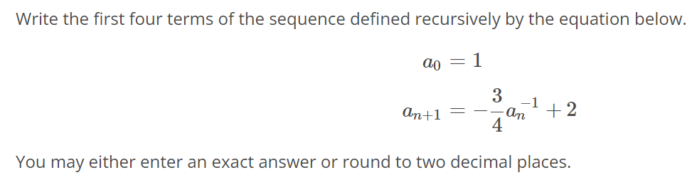 Write the first four terms of the sequence defined recursively by the equation below. a0 = 1 an+1 = - 3/4an^-1 + 2 You may either enter an exact answer or round to two decimal places.