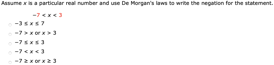 Assume x is a particular real number and use De Morgan's laws to write the negation for the statement. -7 < x < 3 -3 ≤ x ≤ 7 -7 > x or x > 3 -7 ≤ x ≤ 3 -7 < x < 3 -7 ≥ x or x ≥ 3