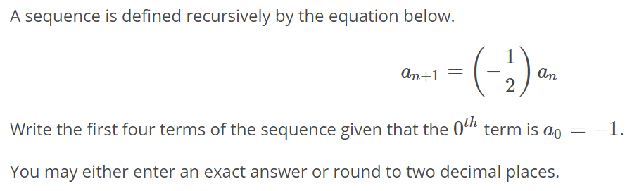 A sequence is defined recursively by the equation below. an+1 = (-1/2)an Write the first four terms of the sequence given that the 0th term is a0 = -1. You may either enter an exact answer or round to two decimal places.