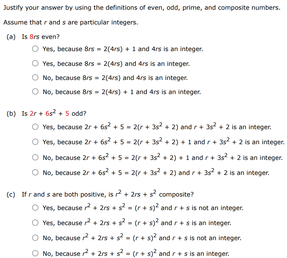 Justify your answer by using the definitions of even, odd, prime, and composite numbers. Assume that r and s are particular integers. (a) Is 8rs even? Yes, because 8rs = 2(4rs) + 1 and 4rs is an integer. Yes, because 8rs = 2(4rs) and 4rs is an integer. No, because 8rs = 2(4rs) and 4rs is an integer. No, because 8rs = 2(4rs) + 1 and 4rs is an integer. (b) Is 2r + 6s 2 + 5 odd? Yes, because 2r + 6s 2 + 5 = 2(r + 3s 2 + 2) and r + 3s 2 + 2 is an integer. Yes, because 2r + 6s 2 + 5 = 2(r + 3s 2 + 2) + 1 and r + 3s 2 + 2 is an integer. No, because 2r + 6s 2 + 5 = 2(r + 3s 2 + 2) + 1 and r + 3s 2 + 2 is an integer. No, because 2r + 6s 2 + 5 = 2(r + 3s 2 + 2) and r + 3s 2 + 2 is an integer. (c) If r and s are both positive, is r 2 + 2rs + s 2 composite? Yes, because r 2 + 2rs + s 2 = (r + s) 2 and r + s is not an integer. Yes, because r 2 + 2rs + s 2 = (r + s) 2 and r + s is an integer. No, because r 2 + 2rs + s 2 = (r + s) 2 and r + s is not an integer No, because r 2 + 2rs + s 2 = (r + s) 2 and r + s is an integer.