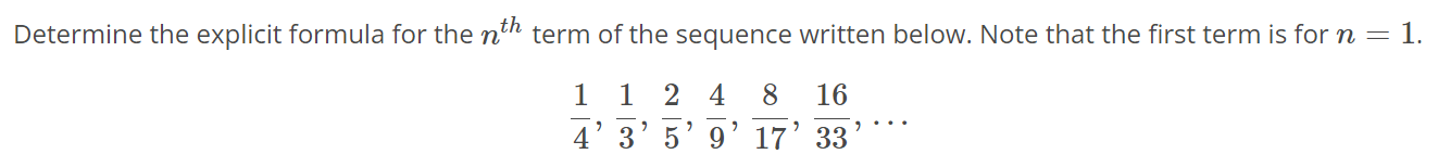 Determine the explicit formula for the nth term of the sequence written below. Note that the first term is for n = 1. 1/4, 1/3, 2/5, 4/9, 8/17, 16/33, …