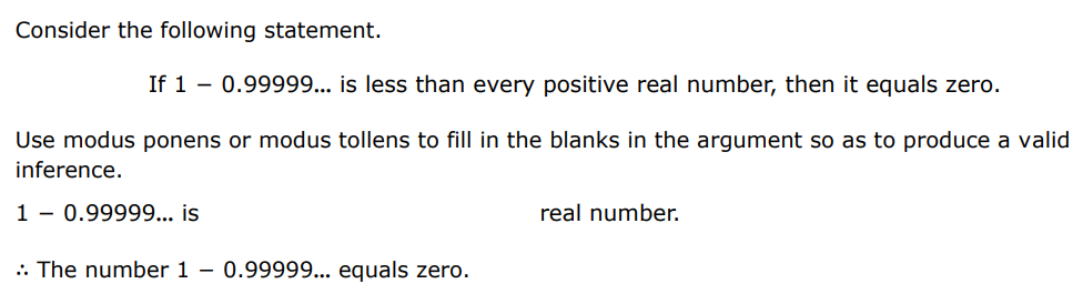 Consider the following statement. If 1 − 0.99999 … is less than every positive real number, then it equals zero. Use modus ponens or modus tollens to fill in the blanks in the argument so as to produce a valid inference. 1 − 0.99999 … is real number. ∴ The number 1 − 0.99999 … equals zero.