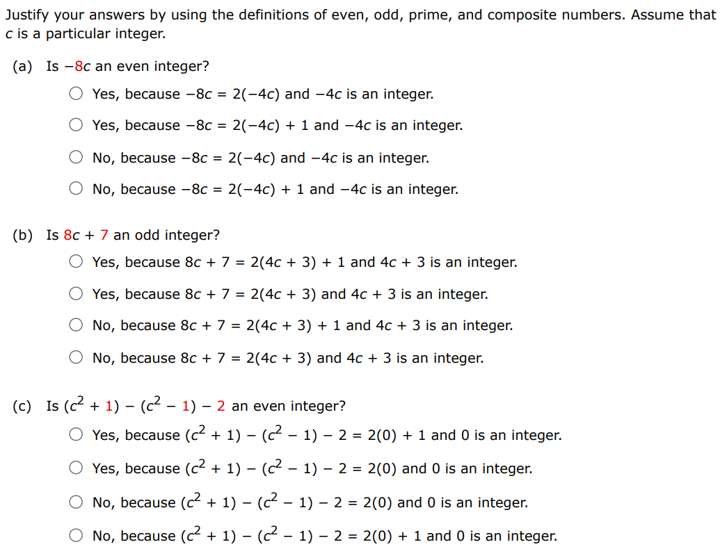 Justify your answers by using the definitions of even, odd, prime, and composite numbers. Assume that c is a particular integer. (a) Is -8c an even integer? Yes, because -8c = 2(-4c) and -4c is an integer. Yes, because -8c = 2(-4c) + 1 and -4c is an integer. No, because -8c = 2(-4c) and -4c is an integer. No, because -8c = 2(-4c) + 1 and -4c is an integer. (b) Is 8c + 7 an odd integer? Yes, because 8c + 7 = 2(4c + 3) + 1 and 4c + 3 is an integer. Yes, because 8c + 7 = 2(4c + 3) and 4c + 3 is an integer. No, because 8c + 7 = 2(4c + 3) + 1 and 4c + 3 is an integer. No, because 8c + 7 = 2(4c + 3) and 4c + 3 is an integer. (c) Is (c^2 + 1) - (c^2 - 1) - 2 an even integer? Yes, because (c^2 + 1) - (c^2 - 1) - 2 = 2(0) + 1 and 0 is an integer. Yes, because (c^2 + 1) - (c^2 - 1) - 2 = 2(0) and 0 is an integer. No, because (c^2 + 1) - (c^2 - 1) - 2 = 2(0) and 0 is an integer. No, because (c^2 + 1) - (c^2 - 1) - 2 = 2(0) + 1 and 0 is an integer.