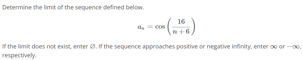 Determine the limit of the sequence defined below. an = cos(16/n+6 ) If the limit does not exist, enter ∅. If the sequence approaches positive or negative infinity, enter ∞ or -∞, respectively.