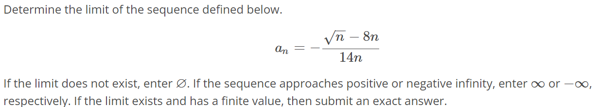 Determine the limit of the sequence defined below. an = - √n - 8n / 14n If the limit does not exist, enter ∅. If the sequence approaches positive or negative infinity, enter ∞ or -∞, respectively. If the limit exists and has a finite value, then submit an exact answer.