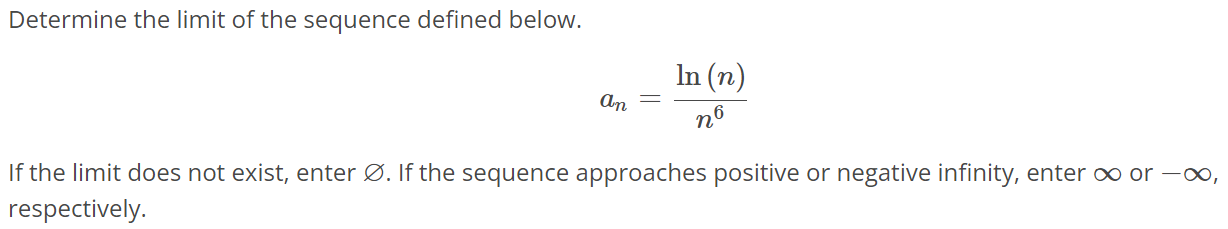 Determine the limit of the sequence defined below. an = ln(n)/n^6 If the limit does not exist, enter ∅. If the sequence approaches positive or negative infinity, enter ∞ or -∞, respectively.