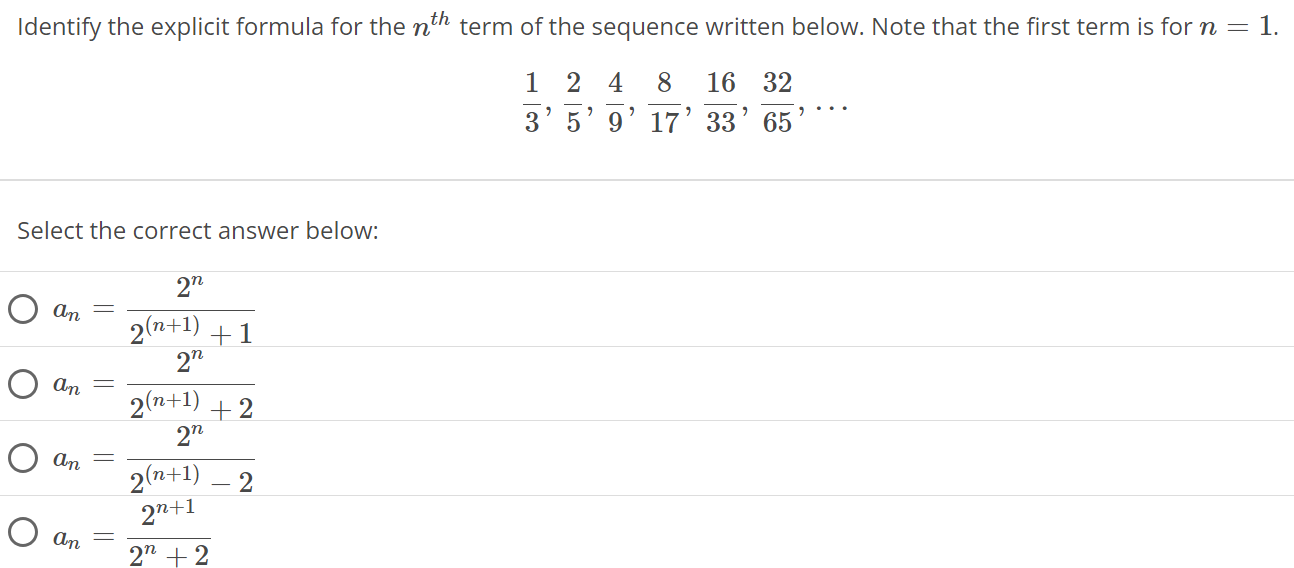 Identify the explicit formula for the nth term of the sequence written below. Note that the first term is for n = 1. 1/3, 2/5, 4/9, 8/17, 16/33, 32/65, … Select the correct answer below: an = 2^n/2^(n+1) + 1 an = 2^n/2^(n+1) + 2 an = 2^n/2^(n+1) - 2 an = 2^n+1 / 2^n + 2