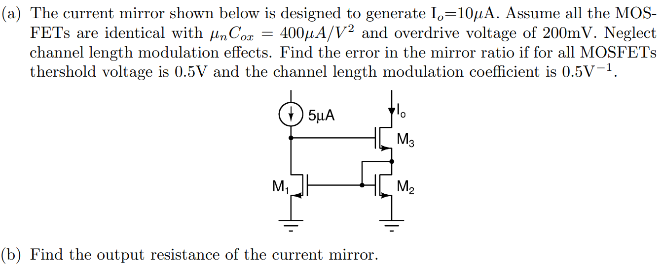 (a) The current mirror shown below is designed to generate Io = 10 µA. Assume all the MOSFETs are identical with µnCox = 400 µA/V2 and overdrive voltage of 200mV. Neglect channel length modulation effects. Find the error in the mirror ratio if for all MOSFETs threshold voltage is 0.5V and the channel length modulation coefficient is 0.5V-1. (b) Find the output resistance of the current mirror.