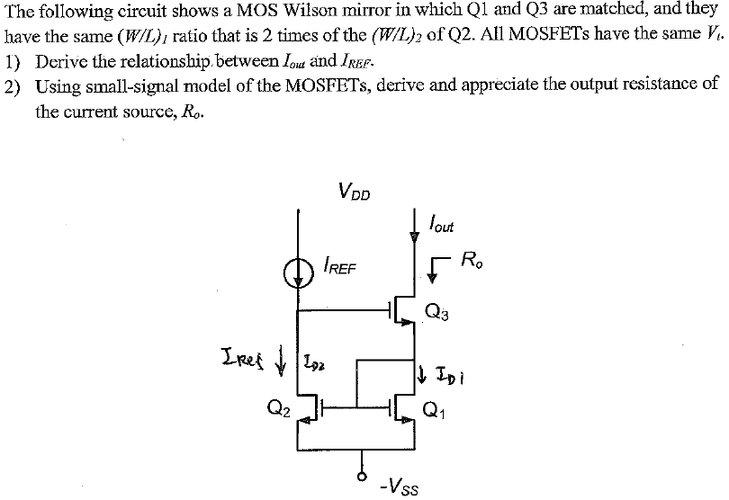 The following circuit shows a MOS Wilson mirror in which Q1 and Q3 are matched, and they have the same (W/L)1 ratio that is 2 times of the (W/L)2 of Q2. All MOSFETs have the same Vt. 1) Derive the relationship between lout and IREF 2) Using small-signal model of the MOSFETs, derive and appreciate the output resistance of the current source, Ro.