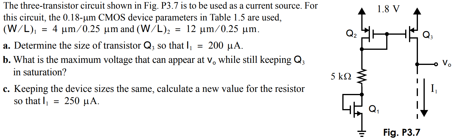 The three-transistor circuit shown in Fig. P3.7 is lo be used as a current source. For this circuit, the. 0.18-µm CMOS device parameters in Table 1.5 are used, (W/L)1 = 4 µm/0.25 µm and (W/L)2 = 12 µm/0.25 µm. a) Determine the size of transistor so that I1 = 200 µA. b. What is the maximum voltage that can appear at Vo while still keeping in saturation? c. Keeping the device sizes the same, calculate a new value for the resistor so that I1 = 250 µA.