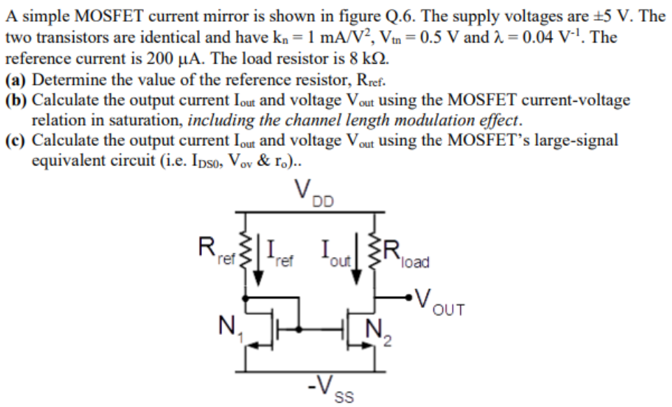 A simple MOSFET current mirror is shown in figure Q.6. The supply voltages are ±5 V. The two transistors are identical and have kn = 1 mA/V2, Vtn = 0.5 V and λ = 0.04 V−1. The reference current is 200 µA. The load resistor is 8 kΩ. (a) Determine the value of the reference resistor, Rref. (b) Calculate the output current Iout and voltage Vout using the MOSFET current-voltage relation in saturation, including the channel length modulation effect. (c) Calculate the output current Iout and voltage Vout using the MOSFET’s large-signal equivalent circuit (i.e. IDS0, Vov & ro ).