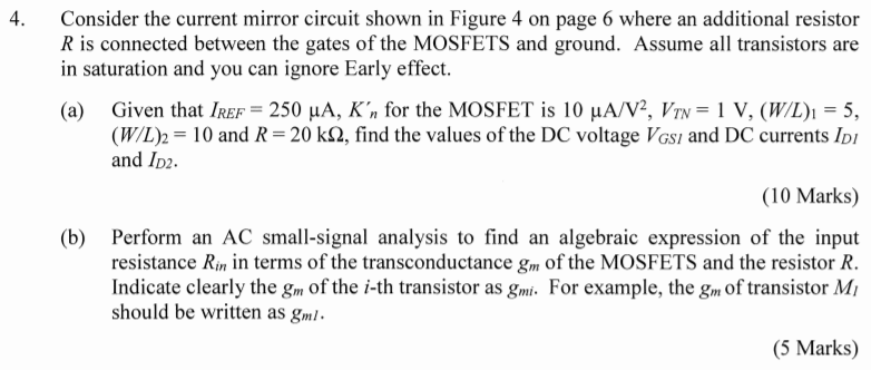 Consider the current mirror circuit shown in Figure 4 on page 6 where an additional resistor R is connected between the gates of the MOSFETS and ground. Assume all transistors are in saturation and you can ignore Early effect. (a) Given that IREF = 250 µA, Kn’ for the MOSFET is 10 µA/V2, VTN = 1 V, (W/L)1 = 5, (W/L)2 = 10 and R = 20 kΩ, find the values of the DC voltage VGS1 and DC currents ID1 and ID2. (10 Marks) (b) Perform an AC small-signal analysis to find an algebraic expression of the input resistance Rin in terms of the transconductance gm of the MOSFETS and the resistor R. Indicate clearly the gm of the i-th transistor as gmi. For example, the gm of transistor M1 should be written as gm1. (5 Marks) (c) Using the transistor parameters and resistor values given in part (a), find out the magnitude of the input resistance Rin found in part (b). (5 Marks)