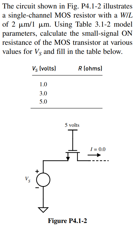 The circuit shown in Fig. P4.1-2 illustrates a single-channel MOS resistor with a W/L of 2 µm/1 µm. Using Table 3.1-2 model parameters, calculate the small-signal ON resistance of the MOS transistor at various values for VS and fill in the table below. VS (volts) R (ohms) 1.0 3.0 5.0