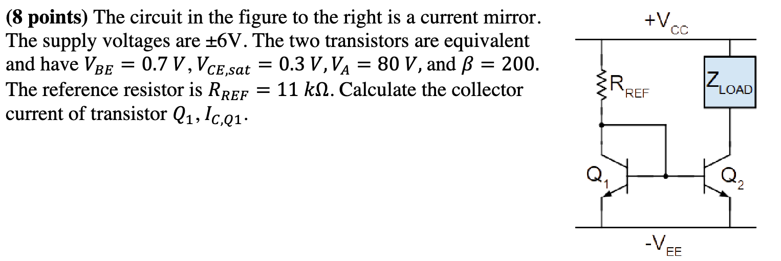 The circuit in the figure to the right is a current mirror. The supply voltages are ±6 V. The two transistors are equivalent and have VBE = 0.7 V, VCE,sat = 0.3 V, VA = 80 V, and β = 200. The reference resistor is RREF = 11 kΩ. Calculate the collector current of transistor Q1, IC,Q1.