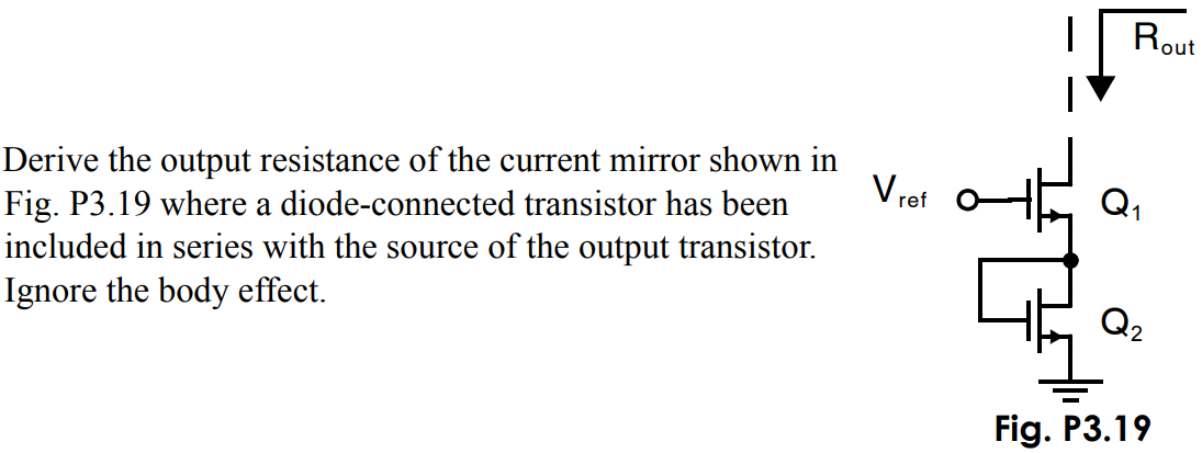 Derive the output resistance of the current mirror shown in Fig. P3.19 where a diode-connected transistor has been included in series with the source of the output transistor. Ignore the body effect. Fig. P3.19