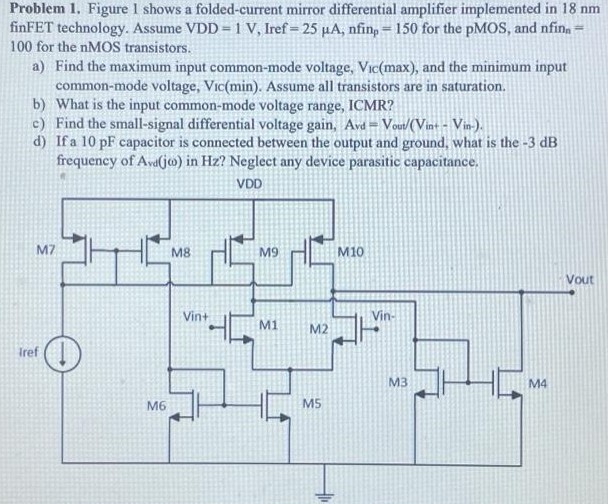 Figure 1 shows a folded-current mirror differential amplifier implemented in 18 nm finFET technology. Assume VDD = 1 V, Iref = 25 µA, nfinp = 150 for the pMOS, and nfinn = 100 for the nMOS transistors. a) Find the maximum input common-mode voltage, VIC(max), and the minimum input common-mode voltage, Vic(min). Assume all transistors are in saturation. b) What is the input common-mode voltage range, ICMR? c) Find the small-signal differential voltage gain, Avd = Vout/ (Vin+ - Vin-). d) If a 10pF capacitor is connected between the output and ground, what is the -3 dB frequency of Avd(jω) in Hz ? Neglect any device parasitic capacitance.