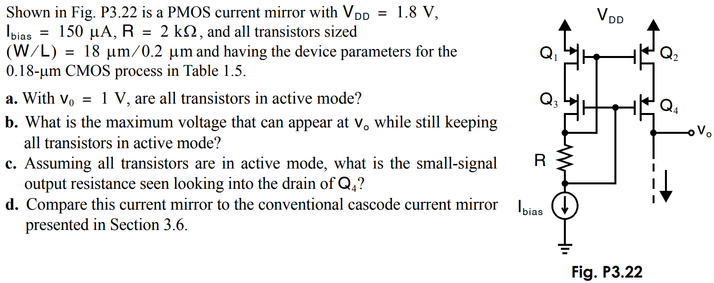 Shown in Fig. P3.22 is a PMOS current mirror with VDD = 1.8 V, Ibias = 150 µA, R = 2 kΩ, and all transistors sized (W/L) = 18 µm/0.2 µm and having the device parameters for the 0.18-µm CMOS process in Table 1.5. a. With v0 = 1 V, are all transistors in active mode? b. What is the maximum voltage that can appear at vo while still keeping all transistors in active mode? c. Assuming all transistors are in active mode, what is the small-signal output resistance seen looking into the drain of Q4? d. Compare this current mirror to the conventional cascode current mirror presented in Section 3.6.