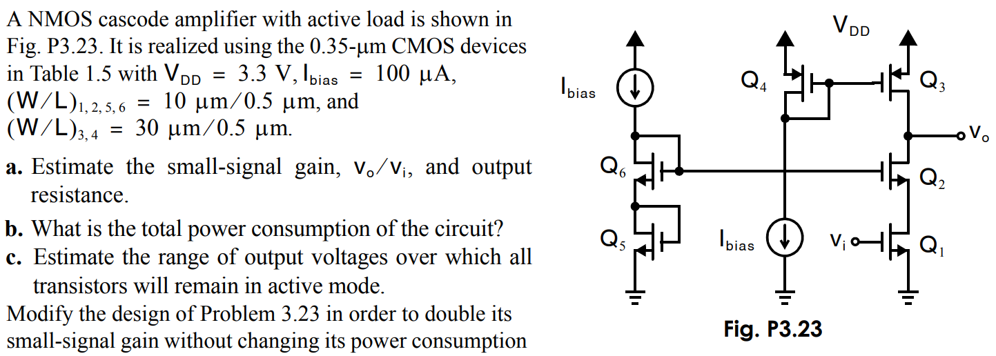 A NMOS cascode amplifier with active load is shown in Fig. P3.23. It is realized using the 0.35-µm CMOS devices in Table 1.5 with VDD = 3.3 V, Ibias = 100 µA, (W/L)1,2,5,6 = 10 µm/0.5 µm, and (W/L)3,4 = 30 µm/0.5 µm. a. Estimate the small-signal gain, vo/vi , and output resistance. b. What is the total power consumption of the circuit? c. Estimate the range of output voltages over which all transistors will remain in active mode. Modify the design of Problem 3.23 in order to double its small-signal gain without changing its power consumption Fig. P3.23