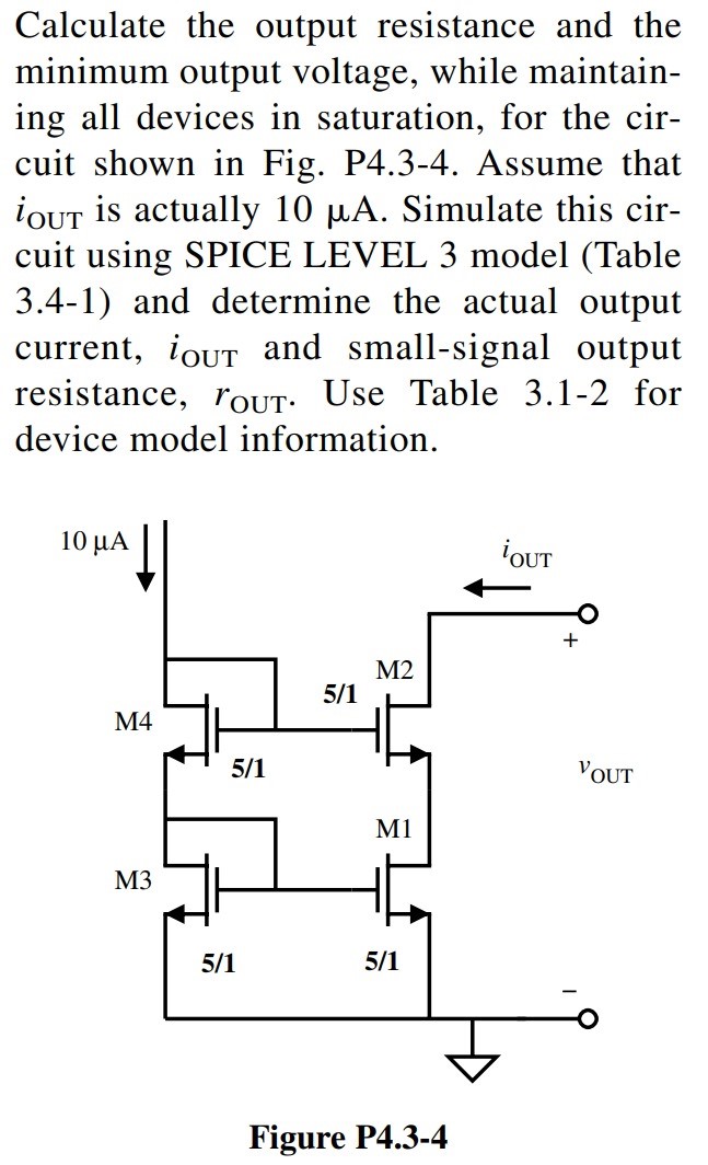 Calculate the output resistance and the minimum output voltage, while maintaining all devices in saturation, for the circuit shown in Fig. P4.3-4. Assume that iOUT is actually 10 µA. Simulate this circuit using SPICE LEVEL 3 model (Table 3.4-1) and determine the actual output current, iOUT and small-signal output resistance, rOUT. Use Table 3.1-2 for device model information.