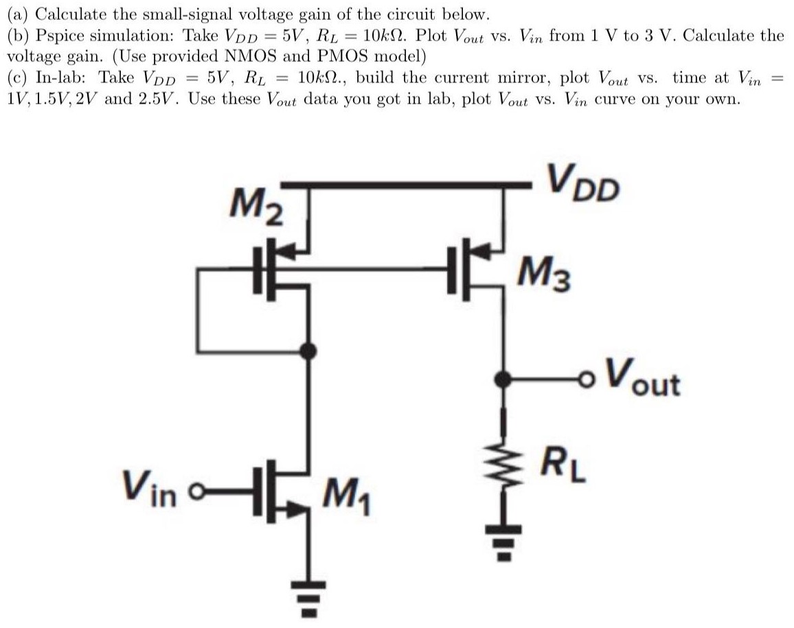 (a) Calculate the small - signal voltage gain of the circuit below. (b) Pspice simulation: Take VDD = 5V, RL = 10kΩ. Plot Vout Vs. Vin from 1V to 3V. Calculate the voltage gain. (Use provided NMOS and PMOS model) (c) In - lab: Take VDD = 5 V, RL = 10kΩ., build the current mirror, plot Vout vs. time at Vin = 1 V, 1.5 V, 2 V and 2.5 V. Use these Vout data you got in lab, plot Vout vs. Vin curve on your own.