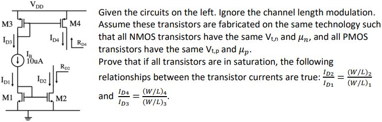 Given the circuits on the left. Ignore the channel length modulation. Assume these transistors are fabricated on the same technology such that all NMOS transistors have the same Vt,n and µn, and all PMOS transistors have the same Vt,p and µp. Prove that if all transistors are in saturation, the following relationships between the transistor currents are true: ID2/ID1 = (W/L)2/(W/L)1 and ID4/ID3 = (W/L)4/(W/L)3.