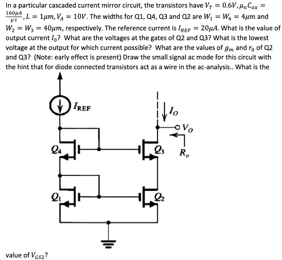 In a particular cascaded current mirror circuit, the transistors have VT = 0.6 V, µnCox = 160 µA/V2, L = 1 µm, VA = 10 V. The widths for Q1, Q4, Q3 and Q2 are W1 = W4 = 4 µm and W2 = W3 = 40 µm, respectively. The reference current is IREF = 20 µA. What is the value of output current I0? What are the voltages at the gates of Q2 and Q3? What is the lowest voltage at the output for which current possible? What are the values of gm and r0 of Q2 and Q3? (Note: early effect is present) Draw the small signal ac mode for this circuit with the hint that for diode connected transistors act as a wire in the ac-analysis. What is the value of VGS2?