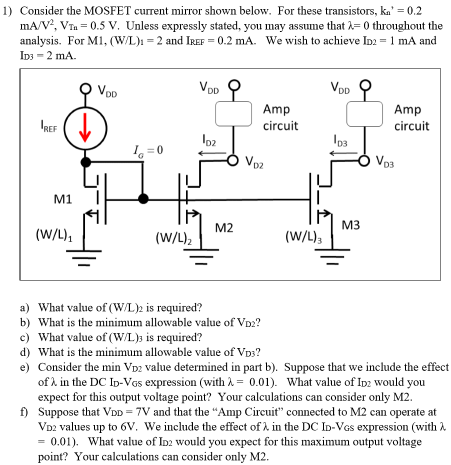 Consider the MOSFET current mirror shown below. For these transistors, kn’ = 0.2 mA/V2, VTn = 0.5 V. Unless expressly stated, you may assume that λ = 0 throughout the analysis. For M1, (W/L)1 = 2 and IREF = 0.2 mA. We wish to achieve ID2 = 1 mA and ID3 = 2 mA. a) What value of (W/L)2 is required? b) What is the minimum allowable value of VD2? c) What value of (W/L)3 is required? d) What is the minimum allowable value of VD3? e) Consider the min VD2 value determined in part b). Suppose that we include the effect of λ in the DC ID - VGS expression (with λ = 0.01). What value of ID2 would you expect for this output voltage point? Your calculations can consider only M2. f) Suppose that VDD = 7 V and that the "Amp Circuit" connected to M2 can operate at VD2 values up to 6 V. We include the effect of λ in the DCID - VGS expression (with λ = 0.01). What value of ID2 would you expect for this maximum output voltage point? Your calculations can consider only M2.