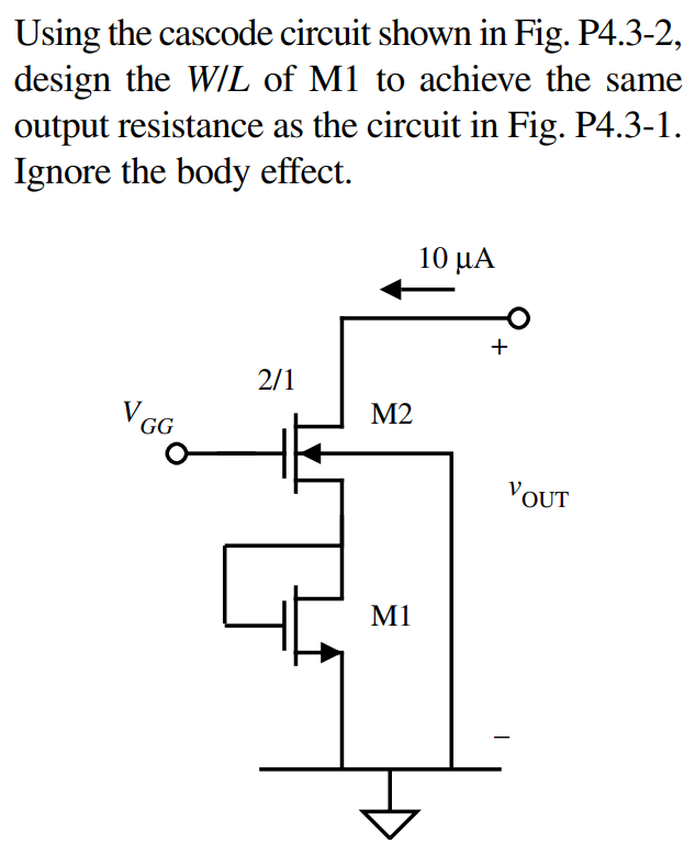 Using the cascode circuit shown in Fig. P4.3-2, design the W/L of M1 to achieve the same output resistance as the circuit in Fig. P4.3-1. Ignore the body effect.