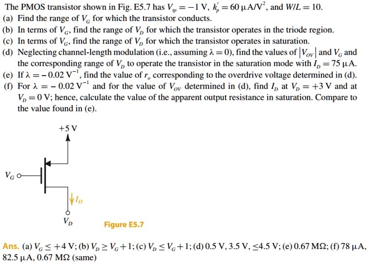 The PMOS transistor shown in Fig. E5.7 has Vtp = -1 V, kp' = 60 uA/V^2, and W/L = 10 (a) Find the range of VG for which the transistor conducts. (b) In terms of VG, find the range of VD for which the transistor operates in the triode region. (c) In terms of VG, find the range of VD, for which the transistor operates in saturation. (d) Neglecting channel-length modulation (i.e., assuming lambda =0), find the values of |Vov| and VG and the corresponding range of VD to operate the transistor in the saturation mode with ID = 75 uA. (e) If lambda = -0.02 V-1, find the value of ro corresponding to the overdrive voltage determined in (d). (f) For lambda = - 0.02 V-1 and for the value of Vov determined in (d), find ID, at VD = +3 V and at VD = 0 V; hence, calculate the value of the apparent output resistance in saturation. Compare to the value found in (e).