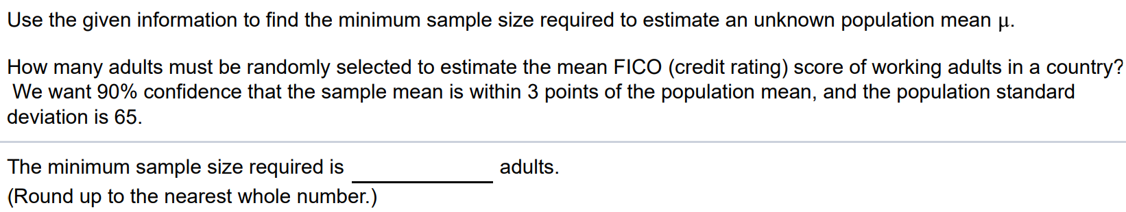 Use the given information to find the minimum sample size required to estimate an unknown population mean μ. How many adults must be randomly selected to estimate the mean FICO (credit rating) score of working adults in a country? We want 90% confidence that the sample mean is within 3 points of the population mean, and the population standard deviation is 65. The minimum sample size required is adults. (Round up to the nearest whole number.)