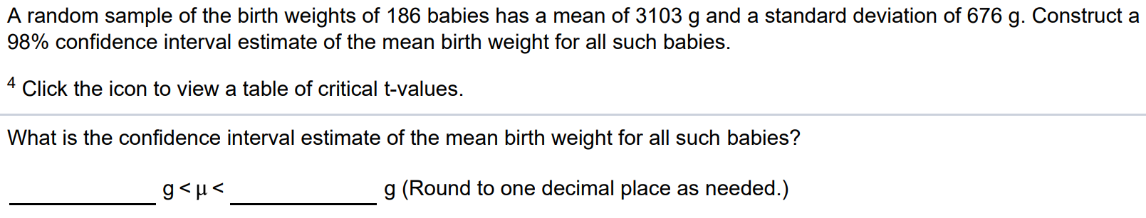 A random sample of the birth weights of 186 babies has a mean of 3103 g and a standard deviation of 676 g. Construct a 98% confidence interval estimate of the mean birth weight for all such babies. 4 Click the icon to view a table of critical t-values. What is the confidence interval estimate of the mean birth weight for all such babies? g < µ < g (Round to one decimal place as needed.)