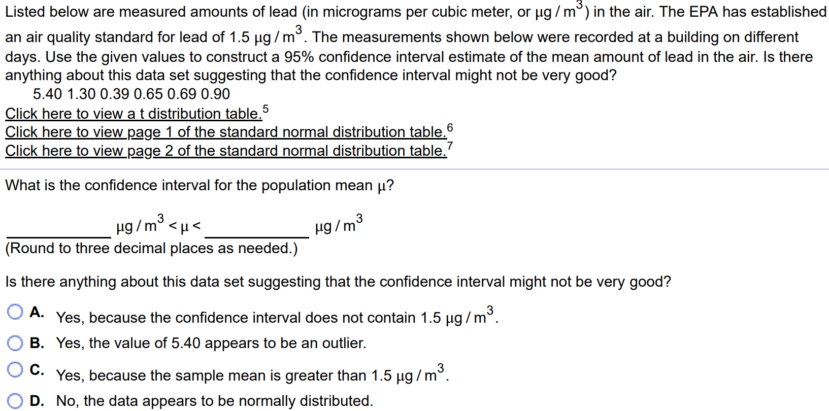 Listed below are measured amounts of lead (in micrograms per cubic meter, or µg/m3) in the air. The EPA has established an air quality standard for lead of 1.5 µg/m3. The measurements shown below were recorded at a building on different days. Use the given values to construct a 95% confidence interval estimate of the mean amount of lead in the air. Is there anything about this data set suggesting that the confidence interval might not be very good? Click here to view a t distribution table. 5 Click here to view page 1 of the standard normal distribution table 6 Click here to view page 2 of the standard normal distribution table. 7 What is the confidence interval for the population mean µ? µg/m3 < µ < µg/m3 (Round to three decimal places as needed.) Is there anything about this data set suggesting that the confidence interval might not be very good? A. Yes, because the confidence interval does not contain 1.5µg/m3. B. Yes, the value of 5.40 appears to be an outlier. C. Yes, because the sample mean is greater than 1.5µg/m3. D. No, the data appears to be normally distributed.