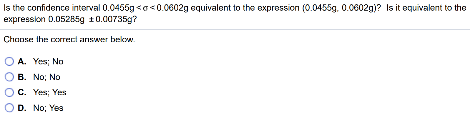 Is the confidence interval 0.0455g < σ < 0.0602g equivalent to the expression (0.0455g, 0.0602g)? Is it equivalent to the expression 0.05285g ± 0.00735g? Choose the correct answer below. A. Yes; No B. No; No C. Yes; Yes D. No; Yes