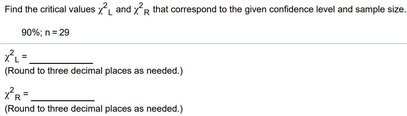 Find the critical values χ2L and χ2R that correspond to the given confidence level and sample size. 90%; n = 29 χ2L = (Round to three decimal places as needed.) χ2R = (Round to three decimal places as needed.)