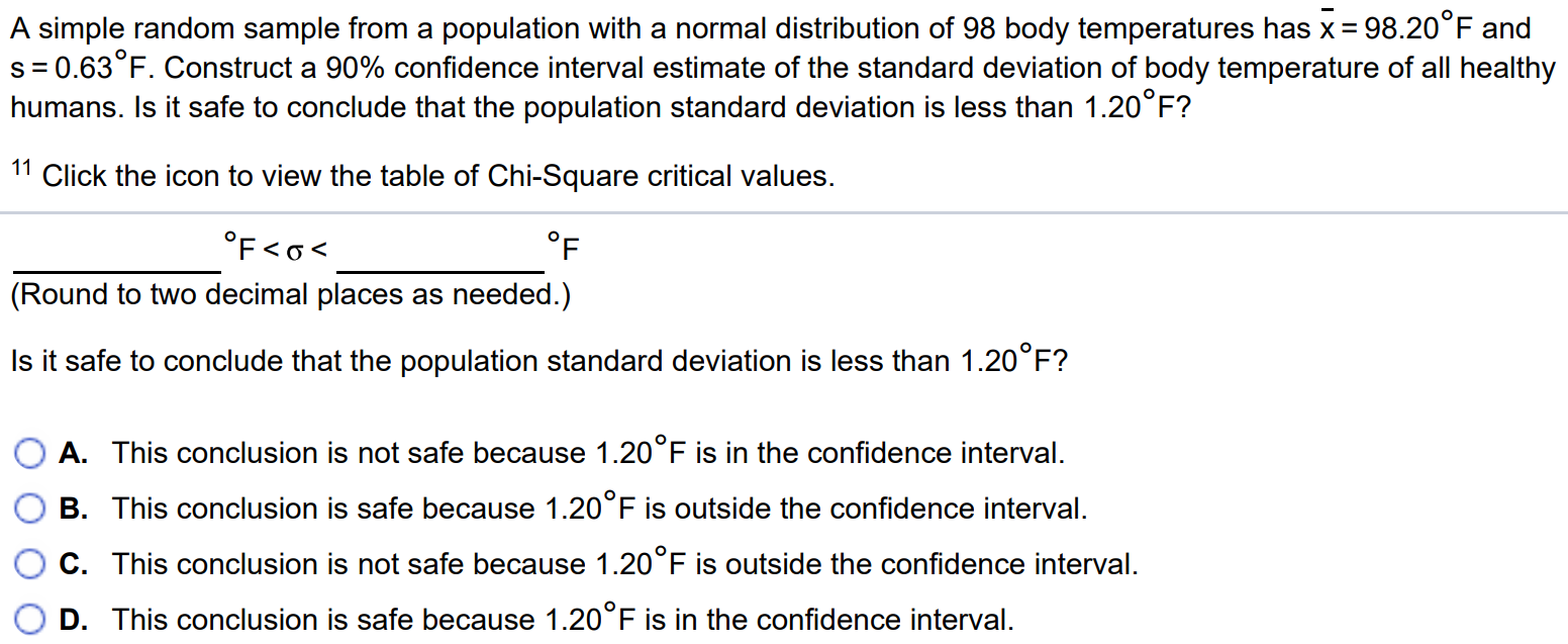 A simple random sample from a population with a normal distribution of 98 body temperatures has x¯ = 98.20◦F and s = 0.63◦F. Construct a 90% confidence interval estimate of the standard deviation of body temperature of all healthy humans. Is it safe to conclude that the population standard deviation is less than 1.20◦F ? 11 Click the icon to view the table of Chi-Square critical values. ◦F < σ < ◦F (Round to two decimal places as needed.) Is it safe to conclude that the population standard deviation is less than 1.20◦F ? A. This conclusion is not safe because 1.20◦F is in the confidence interval. B. This conclusion is safe because 1.20◦F is outside the confidence interval. C. This conclusion is not safe because 1.20◦F is outside the confidence interval. D. This conclusion is safe because 1.20◦F is in the confidence interval.