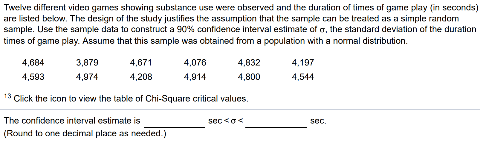 Twelve different video games showing substance use were observed and the duration of times of game play (in seconds) are listed below. The design of the study justifies the assumption that the sample can be treated as a simple random sample. Use the sample data to construct a 90% confidence interval estimate of σ, the standard deviation of the duration times of game play. Assume that this sample was obtained from a population with a normal distribution. 4,684 3,879 4,671 4,076 4,832 4,197 4,593 4,974 4,208 4,914 4,800 4,544 13 Click the icon to view the table of Chi-Square critical values. The confidence interval estimate is sec < σ < sec. (Round to one decimal place as needed.)