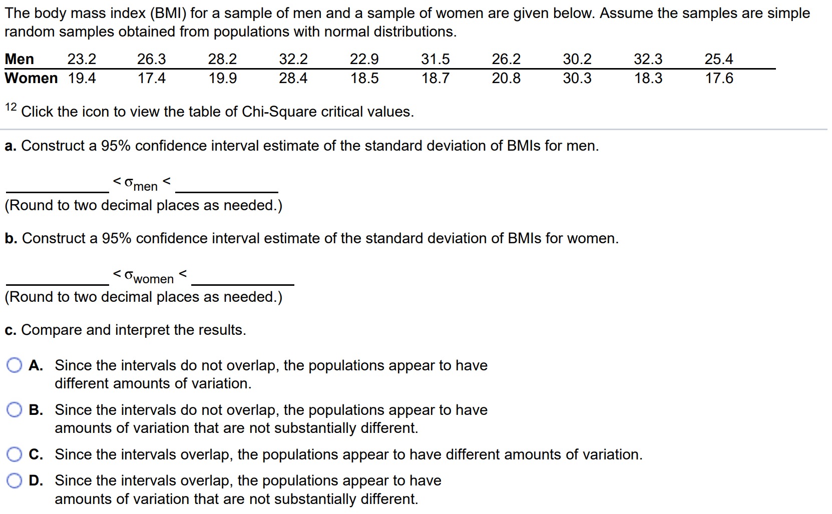 The body mass index (BMI) for a sample of men and a sample of women are given below. Assume the samples are simple random samples obtained from populations with normal distributions. Men 23.2 26.3 28.2 32.2 22.9 31.5 26.2 30.2 32.3 25.4 Women 19.4 17.4 19.9 28.4 18.5 18.7 20.8 30.3 18.3 17.6 12 Click the icon to view the table of Chi-Square critical values. a. Construct a 95% confidence interval estimate of the standard deviation of BMls for men. < σmen < (Round to two decimal places as needed.) b. Construct a 95% confidence interval estimate of the standard deviation of BMls for women. < σwomen < (Round to two decimal places as needed.) c. Compare and interpret the results. A. Since the intervals do not overlap, the populations appear to have different amounts of variation. B. Since the intervals do not overlap, the populations appear to have amounts of variation that are not substantially different. C. Since the intervals overlap, the populations appear to have different amounts of variation. D. Since the intervals overlap, the populations appear to have amounts of variation that are not substantially different.