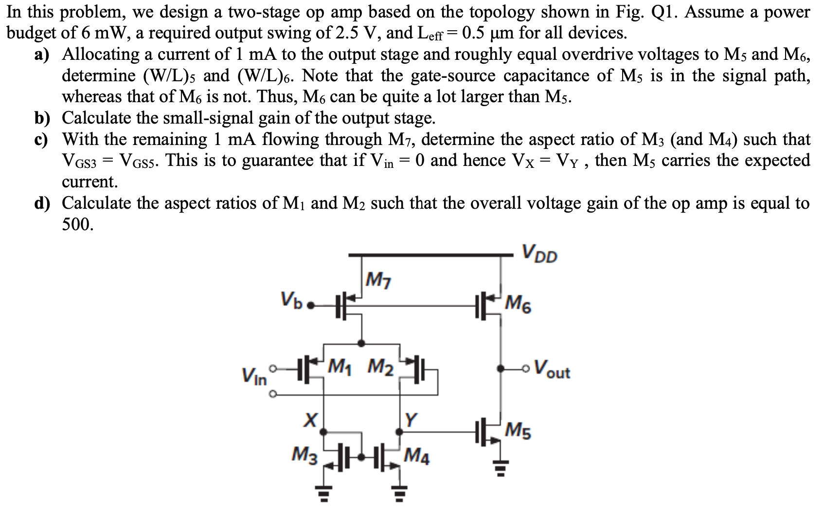 In this problem, we design a two-stage op amp based on the topology shown in Fig. Q1. Assume a power budget of 6 mW, a required output swing of 2.5 V, and Leff = 0.5µm for all devices. a) Allocating a current of 1 mA to the output stage and roughly equal overdrive voltages to M5 and M6, determine (W/L)5 and (W/L)6. Note that the gate-source capacitance of M5 is in the signal path, whereas that of M6 is not. Thus, M6 can be quite a lot larger than M5. b) Calculate the small-signal gain of the output stage. c) With the remaining 1 mA flowing through M7, determine the aspect ratio of M3 (and M4) such that VGS3 = VGS5. This is to guarantee that if Vin = 0 and hence VX = VY, then M5 carries the expected current. d) Calculate the aspect ratios of M1 and M2 such that the overall voltage gain of the op amp is equal to 500.