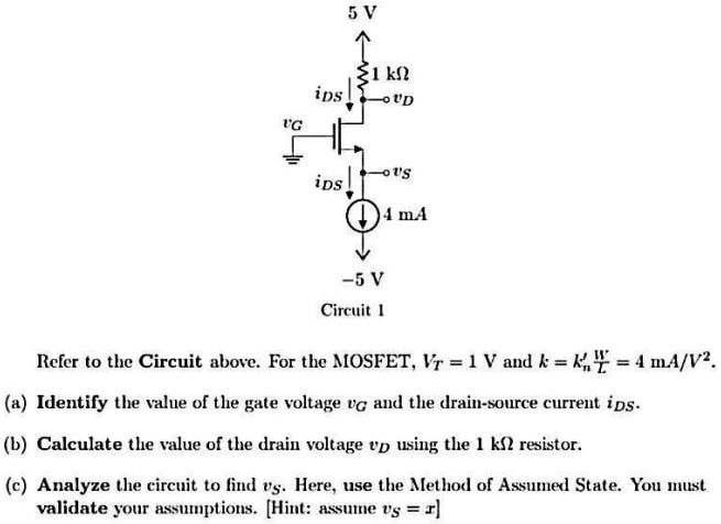 Refer to the Circuit above. For the MOSFET, VT = 1 V and k = kn’W/L = 4 mA/V2. (a) Identify the value of the gate voltage vG and the drain-source current iDS. (b) Calculate the value of the drain voltage vD using the 1 kΩ resistor. (c) Analyze the circuit to find vS. Here, use the Method of Assumed State. You must validate your assumptions. [Hint: assume vS = x]