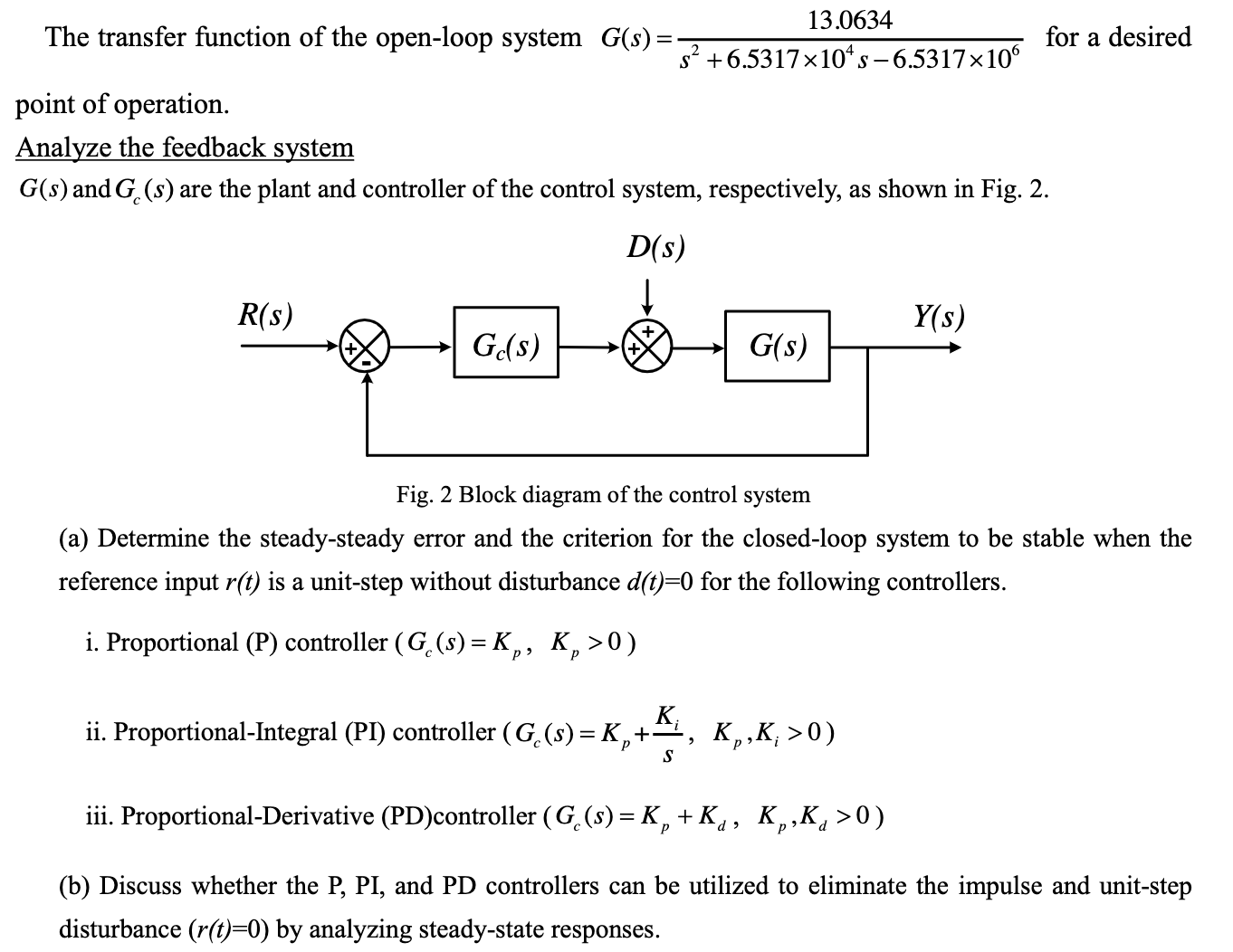 The transfer function of the open-loop system G(s) = 13.0634/s2 + 6.5317×104s - 6.5317×106 for a desired point of operation. Analyze the feedback system G(s) and Gc(s) are the plant and controller of the control system, respectively, as shown in Fig. 2. Fig. 2 Block diagram of the control system (a) Determine the steady-steady error and the criterion for the closed-loop system to be stable when the reference input r(t) is a unit-step without disturbance d(t) = 0 for the following controllers. i. Proportional (P) controller (Gc(s) = Kp, Kp > 0) ii. Proportional-Integral (PI) controller (Gc(s) = Kp + Ki/s, Kp, Ki > 0) iii. Proportional-Derivative (PD)controller (Gc(s) = Kp + Kd, Kp, Kd > 0) (b) Discuss whether the P, PI, and PD controllers can be utilized to eliminate the impulse and unit-step disturbance (r(t) = 0) by analyzing steady-state responses.