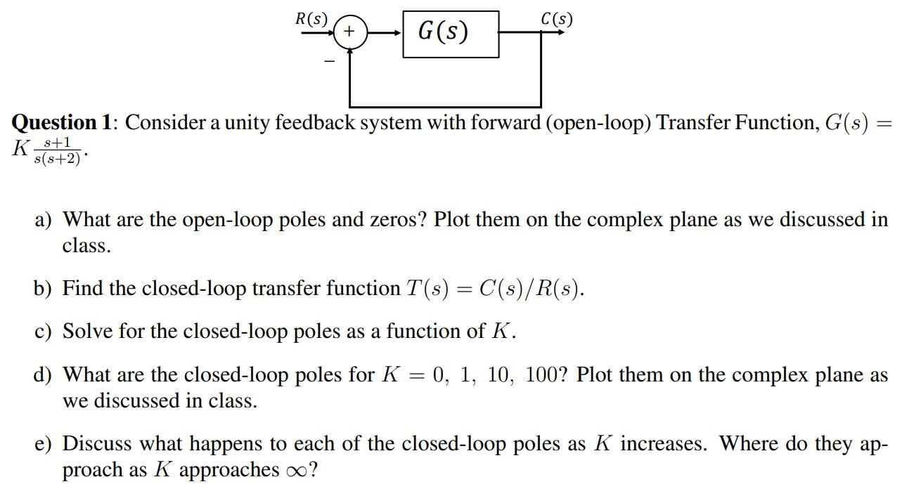 Consider a unity feedback system with forward (open-loop) Transfer Function, G(s)= K s+1/s(s+2)  a) What are the open-loop poles and zeros? Plot them on the complex plane as we discussed in class. b) Find the closed-loop transfer function T(s) = C(s)/R(s). c) Solve for the closed-loop poles as a function of K. d) What are the closed-loop poles for K = 0, 1, 10, 100? Plot them on the complex plane as we discussed in class. e) Discuss what happens to each of the closed-loop poles as K increases. Where do they approaches ∞.