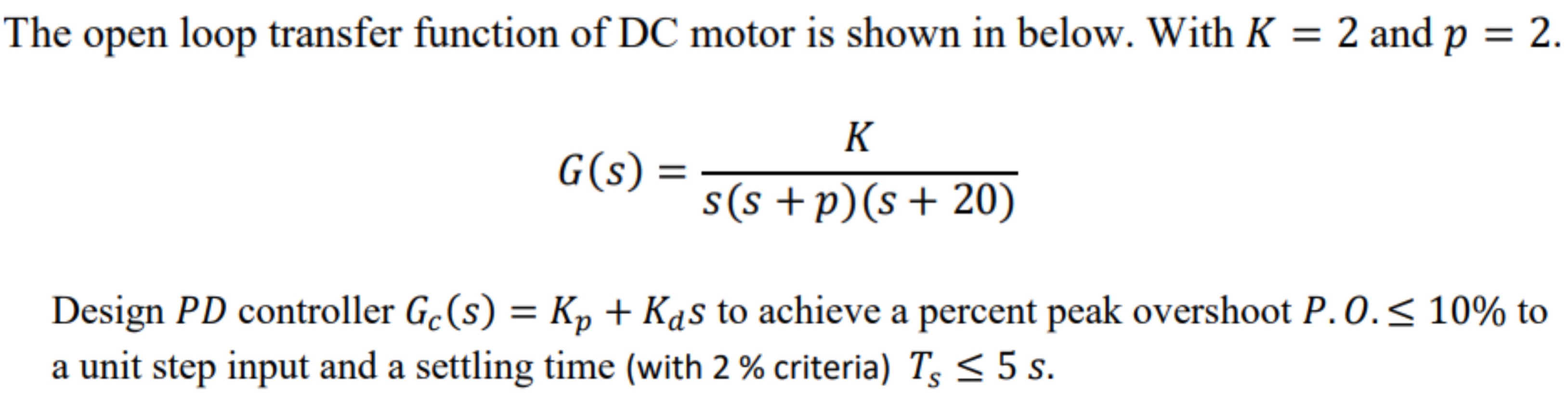 The open loop transfer function of DC motor is shown in below. With K = 2 and p = 2. G(s) = K/ s(s+p)(s+20) Design PD controller Gc(s) = Kp + KdS to achieve a percent peak overshoot P.O. ≤ 10% to a unit step input and a settling time (with 2% criteria) Ts ≤ 5 s.