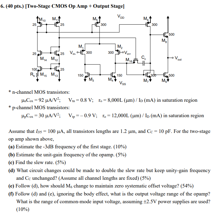 Assume that ID5 = 100 μA, all transistors lengths are 1.2 μm, and CC = 10 pF. For the two-stage op amp shown above, (a) Estimate the -3 dB frequency of the first stage. (10%) (b) Estimate the unit-gain frequency of the opamp. (5%) (c) Find the slew rate. (5%) (d) What circuit changes could be made to double the slew rate but keep unity-gain frequency and CC unchanged? (Assume all channel lengths are fixed) (5%) (e) Follow (d), how should M6 change to maintain zero systematic offset voltage? (54%) (f) Follow (d) and (e), ignoring the body effect, what is the output voltage range of the opamp? What is the range of common-mode input voltage, assuming ±2.5 V power supplies are used? (10%) [Two-Stage CMOS Op Amp + Output Stage] *n-channel MOS transistors: μnCox = 92 μA/V2; Vtn = 0.8 V; ro = 8,000L (μm)/ID(mA) in saturation region  * p-channel MOS transistors: μpCox = 30 μA/V2; Vtp = -0.9 V; ro = 12,000L (μm)/ID(mA) in saturation region  