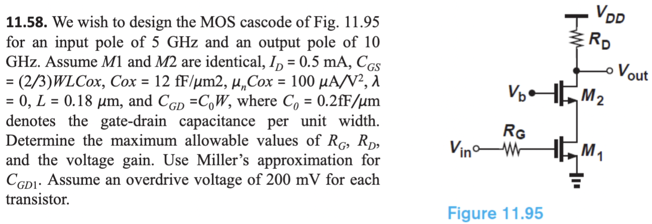 We wish to design the MOS cascode of Fig. 11.95 for an input pole of 5 GHz and an output pole of 10 GHz. Assume M1 and M2 are identical, ID = 0.5 mA, CGS = (2/3)WLCox, Cox = 12 fF/µm2, µnCox = 100 µA/V2, λ = 0, L = 0.18 µm, and CGD = C0W, where C0 = 0.2 fF/µm denotes the gate-drain capacitance per unit width. Determine the maximum allowable values of RG, RD, and the voltage gain. Use Miller’s approximation for CGD1. Assume an overdrive voltage of 200 mV for each transistor.