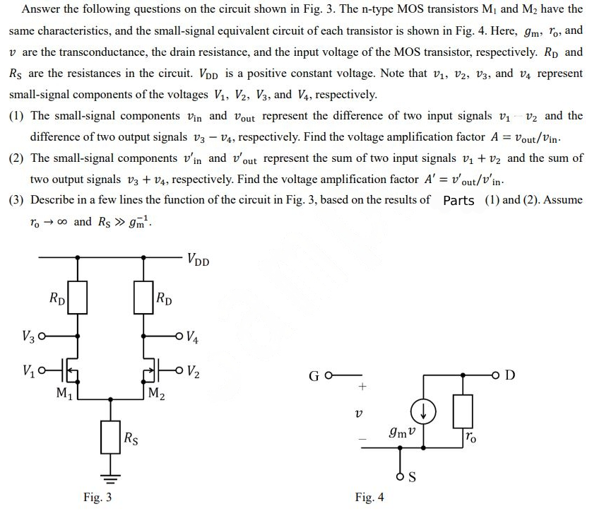 Answer the following questions on the circuit shown in Fig. 3. The n-type MOS transistors M1 and M2 have the same characteristics, and the small-signal equivalent circuit of each transistor is shown in Fig. 4. Here, gm, ro, and v are the transconductance, the drain resistance, and the input voltage of the MOS transistor, respectively. RD and RS are the resistances in the circuit. VDD is a positive constant voltage. Note that v1, v2, v3, and v4 represent small-signal components of the voltages V1, V2, V3, and V4, respectively. (1) The small-signal components vin  and vout represent the difference of two input signals v1 - v2 and the difference of two output signals v3 - v4, respectively. Find the voltage amplification factor A = vout/vin. (2) The small-signal components vin’ and vout’ represent the sum of two input signals v1 + v2 and the sum of two output signals v3 + v4, respectively. Find the voltage amplification factor A’ = vout’/vin’. (3) Describe in a few lines the function of the circuit in Fig. 3, based on the results of Parts (1) and (2). Assume ro → ∞ and RS ≫ gm-1. 