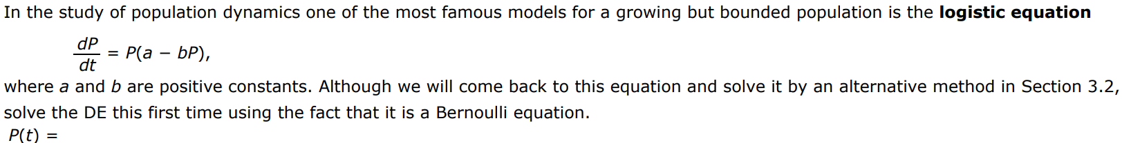 In the study of population dynamics one of the most famous models for a growing but bounded population is the logistic equation dP/dt = P(a - bP), where a and b are positive constants. Although we will come back to this equation and solve it by an alternative method in Section 3.2, solve the DE this first time using the fact that it is a Bernoulli equation.