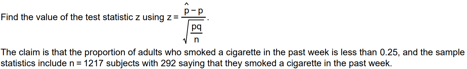 Find the value of the test statistic z using z = pˆ-p / √pq/n . The claim is that the proportion of adults who smoked a cigarette in the past week is less than 0.25, and the sample statistics include n = 1217 subjects with 292 saying that they smoked a cigarette in the past week.